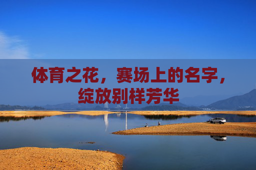 体育之花,赛场上的名字,绽放别样芳华 体育之花,赛场上的名字,绽放别样芳华