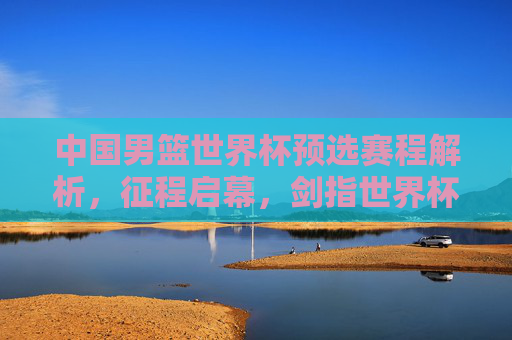 中国男篮世界杯预选赛程解析,征程启幕,剑指世界杯门票,中国男篮世界杯预选赛程解析,征程启幕剑指门票 中国男篮世界杯预选赛程解析,征程启幕,剑指世界杯门票,中国男篮世界杯预选赛程解析,征程启幕剑指门票