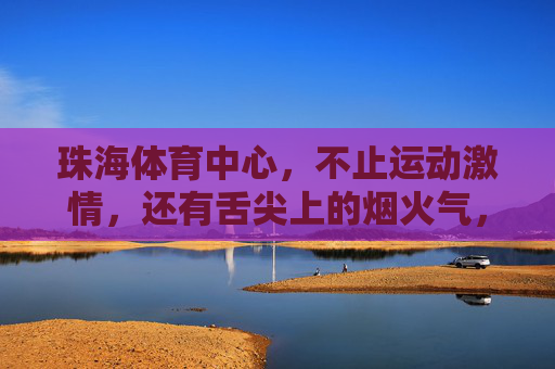珠海体育中心，不止运动激情，还有舌尖上的烟火气，珠海体育中心，赛场激情，舌尖烟火