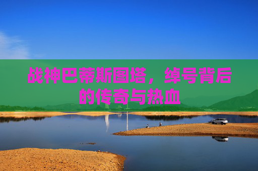 战神巴蒂斯图塔,绰号背后的传奇与热血 战神巴蒂斯图塔,绰号背后的传奇与热血