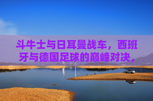 斗牛士与日耳曼战车,西班牙与德国足球的巅峰对决,谁更胜一筹?斗牛士与日耳曼战车,巅峰对决谁更胜一筹? 斗牛士与日耳曼战车,西班牙与德国足球的巅峰对决,谁更胜一筹?斗牛士与日耳曼战车,巅峰对决谁更胜一筹?