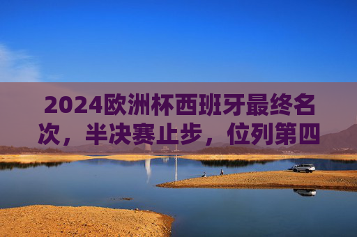 2024欧洲杯西班牙最终名次，半决赛止步，位列第四，2024欧洲杯西班牙半决赛止步，最终位列第四