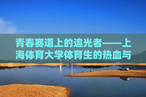 青春赛道上的追光者——上海体育大学体育生的热血与担当 青春赛道上的追光者——上海体育大学体育生的热血与担当