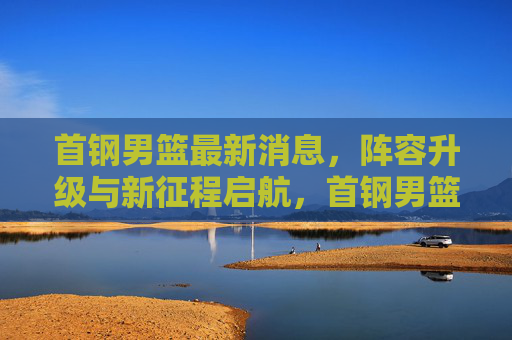首钢男篮最新消息，阵容升级与新征程启航，首钢男篮阵容升级新征程启航