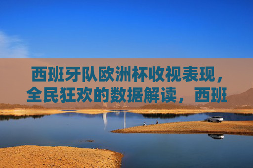 西班牙队欧洲杯收视表现，全民狂欢的数据解读，西班牙队欧洲杯收视，全民狂欢的数据解读