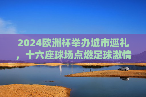 2024欧洲杯举办城市巡礼,十六座球场点燃足球激情,2024欧洲杯十六座球场巡礼,点燃足球激情 2024欧洲杯举办城市巡礼,十六座球场点燃足球激情,2024欧洲杯十六座球场巡礼,点燃足球激情