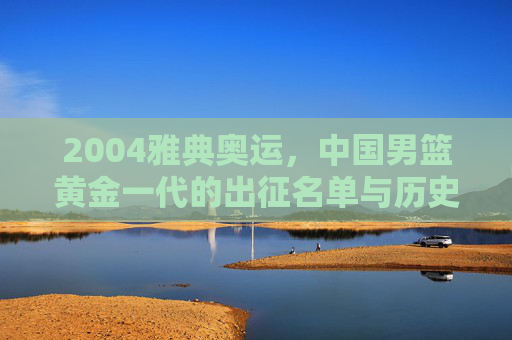 2004雅典奥运,中国男篮黄金一代的出征名单与历史记忆,2004雅典奥运,中国男篮黄金一代出征名单与历史记忆 2004雅典奥运,中国男篮黄金一代的出征名单与历史记忆,2004雅典奥运,中国男篮黄金一代出征名单与历史记忆