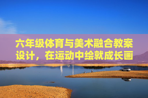 六年级体育与美术融合教案设计,在运动中绘就成长画卷,运动绘就成长画卷,六年级体育与美术融合教案设计 六年级体育与美术融合教案设计,在运动中绘就成长画卷,运动绘就成长画卷,六年级体育与美术融合教案设计