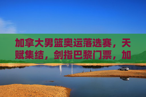 加拿大男篮奥运落选赛，天赋集结，剑指巴黎门票，加拿大男篮奥运落选赛，天赋集结剑指巴黎门票