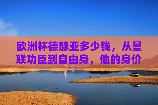 欧洲杯德赫亚多少钱,从曼联功臣到自由身,他的身价几何?欧洲杯德赫亚身价,从曼联功臣到自由身几何? 欧洲杯德赫亚多少钱,从曼联功臣到自由身,他的身价几何?欧洲杯德赫亚身价,从曼联功臣到自由身几何?