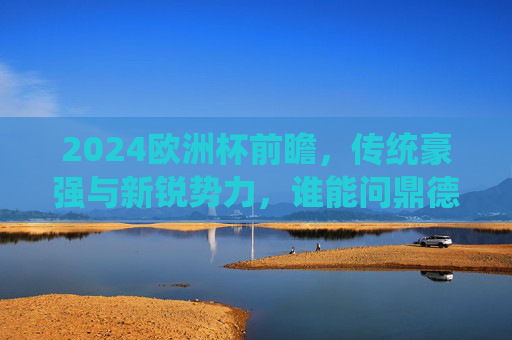 2024欧洲杯前瞻,传统豪强与新锐势力,谁能问鼎德意志?2024欧洲杯,传统豪强与新锐势力,谁能问鼎德意志? 2024欧洲杯前瞻,传统豪强与新锐势力,谁能问鼎德意志?2024欧洲杯,传统豪强与新锐势力,谁能问鼎德意志?
