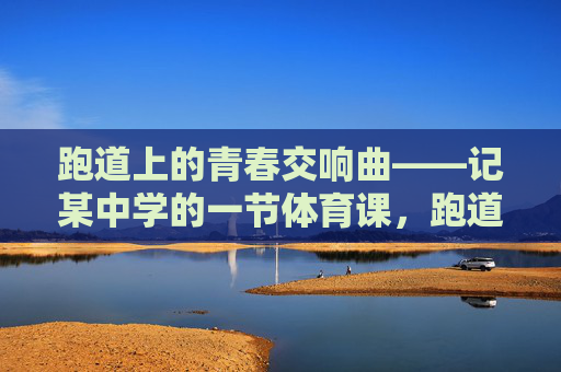 跑道上的青春交响曲——记某中学的一节体育课,跑道上的青春交响曲 跑道上的青春交响曲——记某中学的一节体育课,跑道上的青春交响曲