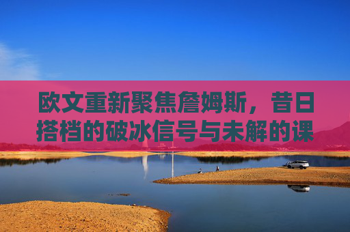 欧文重新聚焦詹姆斯，昔日搭档的破冰信号与未解的课题，欧文重聚詹姆斯，昔日搭档的破冰与未解课题