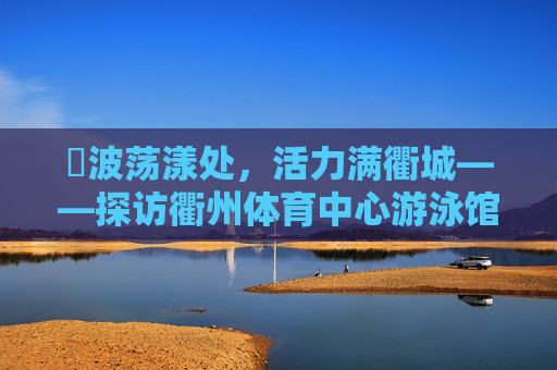 碏波荡漾处,活力满衢城——探访衢州体育中心游泳馆,碏波荡漾处,活力满衢城——探访衢州体育中心游泳馆 碏波荡漾处,活力满衢城——探访衢州体育中心游泳馆,碏波荡漾处,活力满衢城——探访衢州体育中心游泳馆
