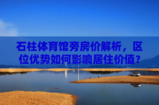 石柱体育馆旁房价解析,区位优势如何影响居住价值?石柱体育馆旁房价,区位优势与居住价值解析 石柱体育馆旁房价解析,区位优势如何影响居住价值?石柱体育馆旁房价,区位优势与居住价值解析