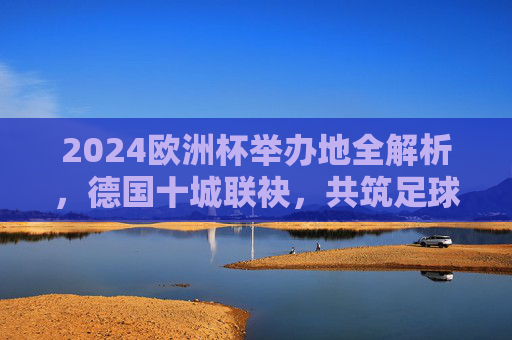 2024欧洲杯举办地全解析,德国十城联袂,共筑足球盛宴,德国十城共筑2024欧洲杯足球盛宴 2024欧洲杯举办地全解析,德国十城联袂,共筑足球盛宴,德国十城共筑2024欧洲杯足球盛宴