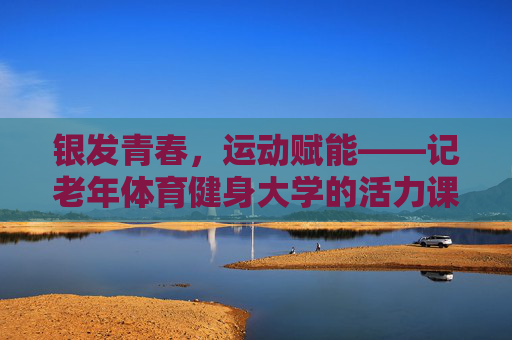 银发青春,运动赋能——记老年体育健身大学的活力课堂,银发运动焕青春 银发青春,运动赋能——记老年体育健身大学的活力课堂,银发运动焕青春