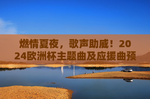燃情夏夜,歌声助威!2024欧洲杯主题曲及应援曲预测大赏,燃情夏夜,2024欧洲杯主题曲及应援曲预测大赏 燃情夏夜,歌声助威!2024欧洲杯主题曲及应援曲预测大赏,燃情夏夜,2024欧洲杯主题曲及应援曲预测大赏