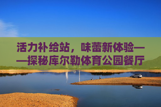活力补给站，味蕾新体验——探秘库尔勒体育公园餐厅，库尔勒体育公园餐厅，活力补给站，味蕾新体验