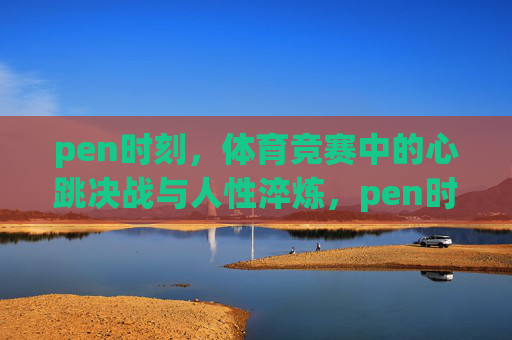 pen时刻,体育竞赛中的心跳决战与人性淬炼,pen时刻,心跳决战与人性淬炼 pen时刻,体育竞赛中的心跳决战与人性淬炼,pen时刻,心跳决战与人性淬炼