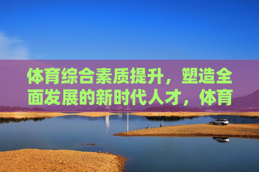 体育综合素质提升，塑造全面发展的新时代人才，体育综合素质提升，塑造全面发展的新时代人才