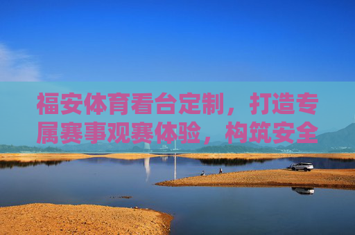 福安体育看台定制,打造专属赛事观赛体验,构筑安全舒适空间,福安体育看台定制,专属赛事观赛的安全舒适空间 福安体育看台定制,打造专属赛事观赛体验,构筑安全舒适空间,福安体育看台定制,专属赛事观赛的安全舒适空间