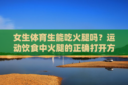 女生体育生能吃火腿吗？运动饮食中火腿的正确打开方式，女生体育生运动饮食，火腿能不能吃？正确打开方式