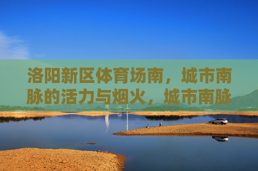洛阳新区体育场南,城市南脉的活力与烟火,城市南脉,活力与烟火共生的热土 洛阳新区体育场南,城市南脉的活力与烟火,城市南脉,活力与烟火共生的热土