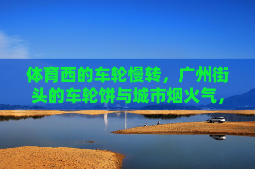 体育西的车轮慢转,广州街头的车轮饼与城市烟火气,体育西车轮饼,慢转里的广州烟火气 体育西的车轮慢转,广州街头的车轮饼与城市烟火气,体育西车轮饼,慢转里的广州烟火气