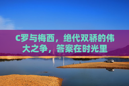 C罗与梅西,绝代双骄的伟大之争,答案在时光里 C罗与梅西,绝代双骄的伟大之争,答案在时光里
