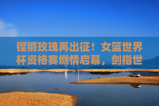 铿锵玫瑰再出征!女篮世界杯资格赛燃情启幕,剑指世界之巅,铿锵玫瑰再出征!女篮世界杯资格赛剑指世界之巅 铿锵玫瑰再出征!女篮世界杯资格赛燃情启幕,剑指世界之巅,铿锵玫瑰再出征!女篮世界杯资格赛剑指世界之巅