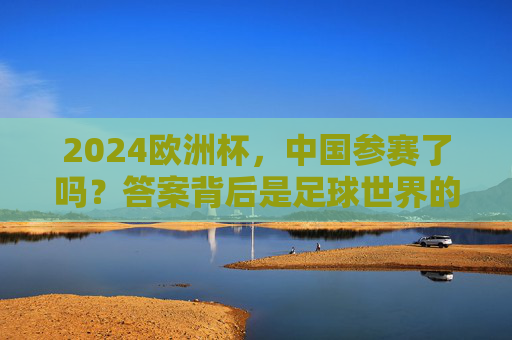 2024欧洲杯,中国参赛了吗?答案背后是足球世界的规则与距离,2024欧洲杯,中国参赛之问与足球世界的规则距离 2024欧洲杯,中国参赛了吗?答案背后是足球世界的规则与距离,2024欧洲杯,中国参赛之问与足球世界的规则距离