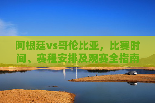 阿根廷vs哥伦比亚，比赛时间、赛程安排及观赛全指南，阿根廷vs哥伦比亚，比赛时间、赛程安排及观赛全指南