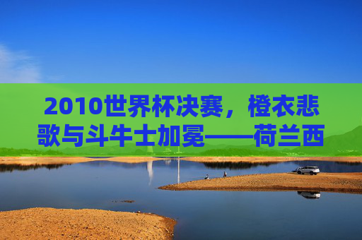 2010世界杯决赛,橙衣悲歌与斗牛士加冕——荷兰西班牙的巅峰对决,2010世界杯决赛,橙衣悲歌与斗牛士加冕 2010世界杯决赛,橙衣悲歌与斗牛士加冕——荷兰西班牙的巅峰对决,2010世界杯决赛,橙衣悲歌与斗牛士加冕