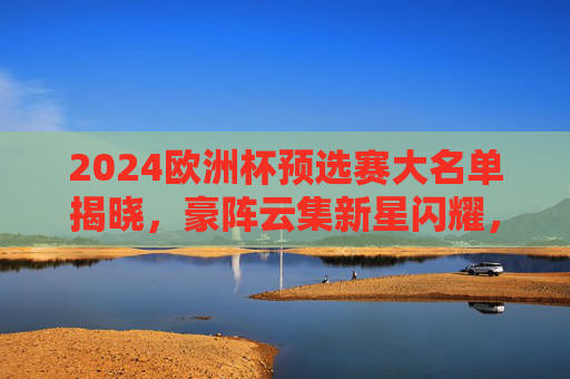 2024欧洲杯预选赛大名单揭晓,豪阵云集新星闪耀,谁能率先锁定晋级名额?2024欧洲杯预选赛大名单揭晓,豪阵新星云集,谁能锁定晋级名额? 2024欧洲杯预选赛大名单揭晓,豪阵云集新星闪耀,谁能率先锁定晋级名额?2024欧洲杯预选赛大名单揭晓,豪阵新星云集,谁能锁定晋级名额?