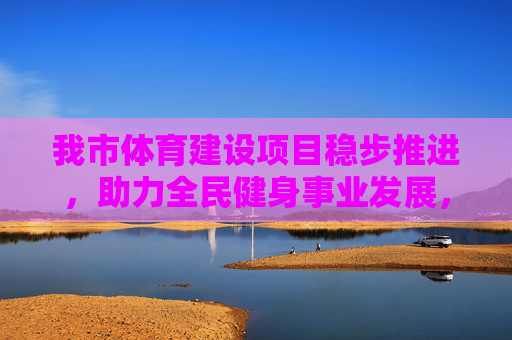 我市体育建设项目稳步推进,助力全民健身事业发展,我市体育建设项目稳步推进 助力全民健身事业发展 我市体育建设项目稳步推进,助力全民健身事业发展,我市体育建设项目稳步推进 助力全民健身事业发展