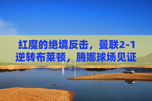 红魔的绝境反击，曼联2-1逆转布莱顿，腾娜球场见证韧性与救赎，红魔绝境反击2-1逆转布莱顿，腾娜球场见证韧性与救赎