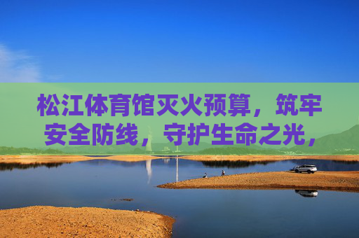 松江体育馆灭火预算,筑牢安全防线,守护生命之光,松江体育馆灭火预算,筑牢安全防线,守护生命之光 松江体育馆灭火预算,筑牢安全防线,守护生命之光,松江体育馆灭火预算,筑牢安全防线,守护生命之光