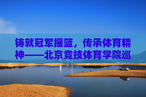 铸就冠军摇篮,传承体育精神——北京竞技体育学院巡礼,铸就冠军摇篮,传承体育精神——北京竞技体育学院巡礼 铸就冠军摇篮,传承体育精神——北京竞技体育学院巡礼,铸就冠军摇篮,传承体育精神——北京竞技体育学院巡礼