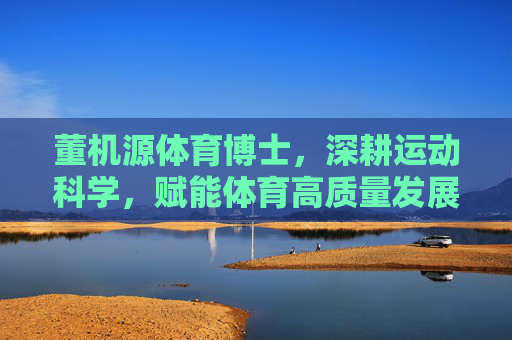 董机源体育博士，深耕运动科学，赋能体育高质量发展，董机源博士深耕运动科学赋能体育高质量发展