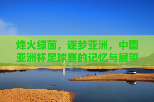 烽火绿茵,逐梦亚洲,中国亚洲杯足球赛的记忆与展望,烽火绿茵,逐梦亚洲,中国亚洲杯记忆与展望 烽火绿茵,逐梦亚洲,中国亚洲杯足球赛的记忆与展望,烽火绿茵,逐梦亚洲,中国亚洲杯记忆与展望
