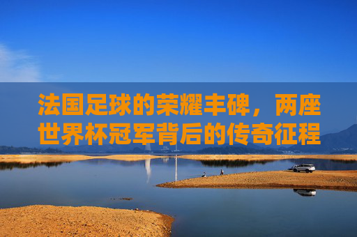 法国足球的荣耀丰碑，两座世界杯冠军背后的传奇征程，法国足球两座世界杯冠军的荣耀征程