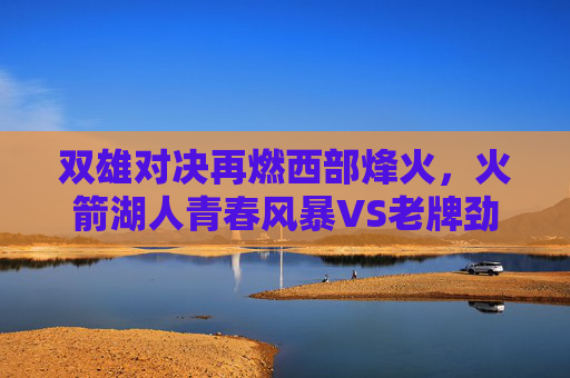 双雄对决再燃西部烽火,火箭湖人青春风暴VS老牌劲旅的宿命之战,西部双雄宿命之战,青春风暴VS老牌劲旅 双雄对决再燃西部烽火,火箭湖人青春风暴VS老牌劲旅的宿命之战,西部双雄宿命之战,青春风暴VS老牌劲旅