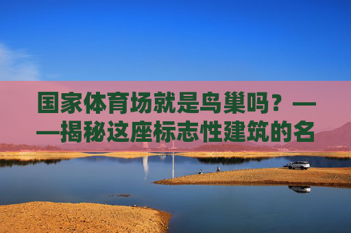 国家体育场就是鸟巢吗?——揭秘这座标志性建筑的名称由来与独特魅力,国家体育场,鸟巢名称由来与独特魅力揭秘 国家体育场就是鸟巢吗?——揭秘这座标志性建筑的名称由来与独特魅力,国家体育场,鸟巢名称由来与独特魅力揭秘