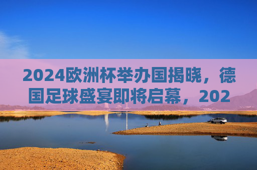 2024欧洲杯举办国揭晓，德国足球盛宴即将启幕，2024欧洲杯德国启幕，足球盛宴拉开帷幕