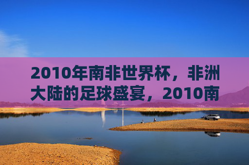 2010年南非世界杯,非洲大陆的足球盛宴,2010南非世界杯,非洲足球盛宴 2010年南非世界杯,非洲大陆的足球盛宴,2010南非世界杯,非洲足球盛宴