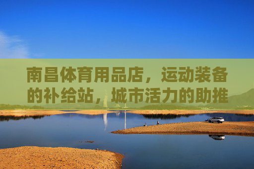南昌体育用品店,运动装备的补给站,城市活力的助推器 南昌体育用品店,运动装备的补给站,城市活力的助推器