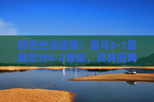 欧冠史诗逆转！皇马3-1曼城总分4-2晋级，贝林厄姆双响铸就伯纳乌奇迹，欧冠史诗逆转！贝林厄姆双响铸就伯纳乌奇迹，皇马3-1曼城总分4-2晋级
