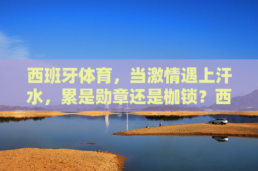 西班牙体育,当激情遇上汗水,累是勋章还是枷锁?西班牙体育,累,是勋章还是枷锁? 西班牙体育,当激情遇上汗水,累是勋章还是枷锁?西班牙体育,累,是勋章还是枷锁?