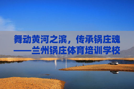 舞动黄河之滨，传承锅庄魂——兰州锅庄体育培训学校的体育育人之路，传承锅庄魂，兰州锅庄体育培训学校的体育育人之路